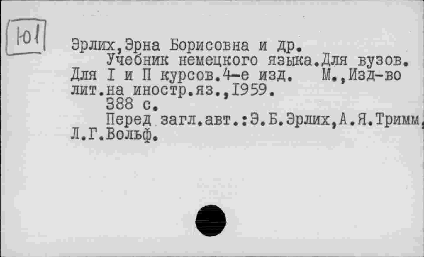 ﻿Эрлих,Эрна Борисовна и др.
Учебник немецкого языка.Для вузов.
Для I и П курсов.4-е изд. М.,Изд-во лит.на иностр.яз.,1959.
388 с.
Перед загл.авт.:Э.Б.Эрлих,А.Я.Тримм Л.Г.Вольф.